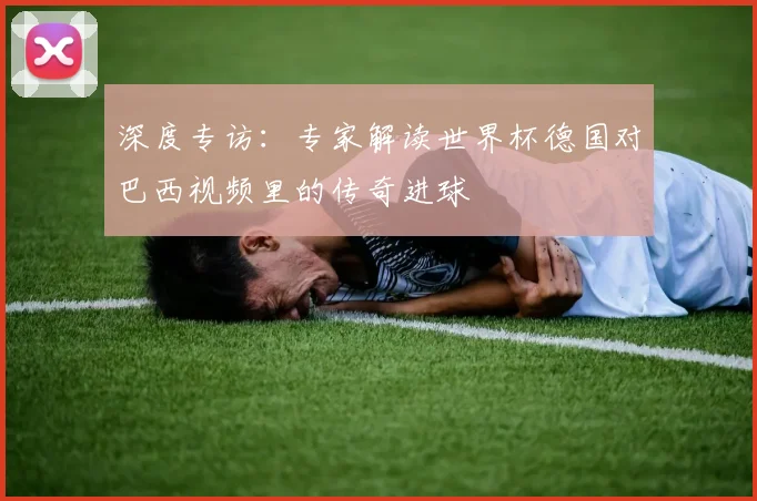 深度专访：专家解读世界杯德国对巴西视频里的传奇进球