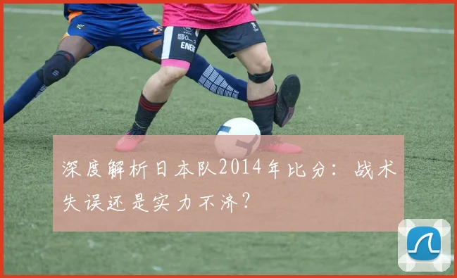 深度解析日本队2014年比分:战术失误还是实力不济?