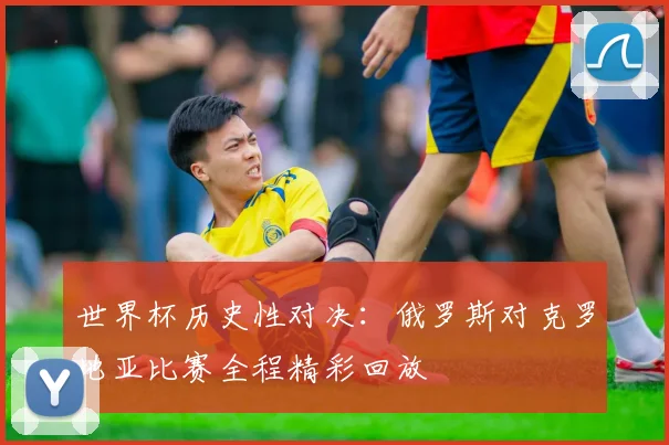世界杯历史性对决：俄罗斯对克罗地亚比赛全程精彩回放