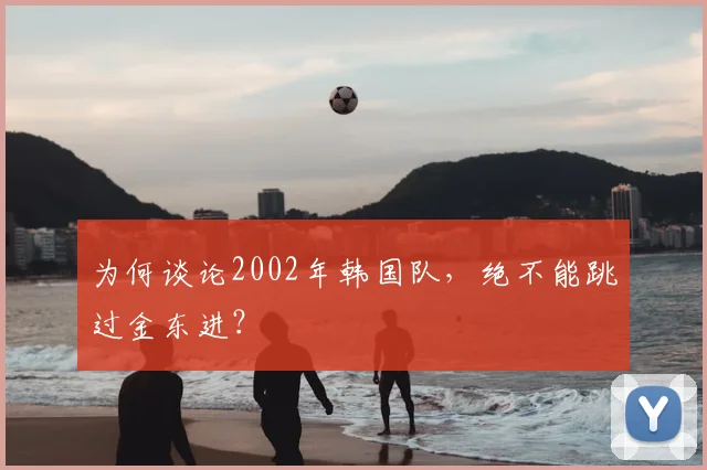 为何谈论2002年韩国队，绝不能跳过金东进？