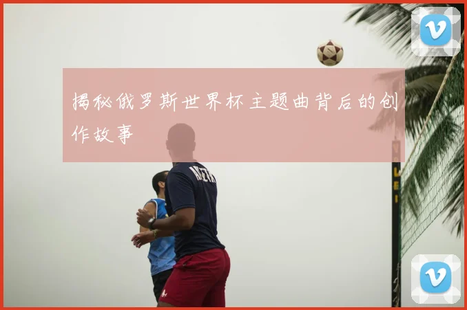 揭秘俄罗斯世界杯主题曲背后的创作故事