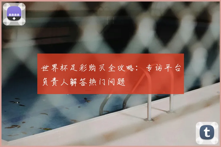 世界杯足彩购买全攻略:专访平台负责人解答热门问题