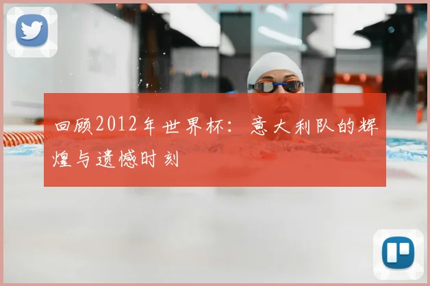 回顾2012年世界杯:意大利队的辉煌与遗憾时刻
