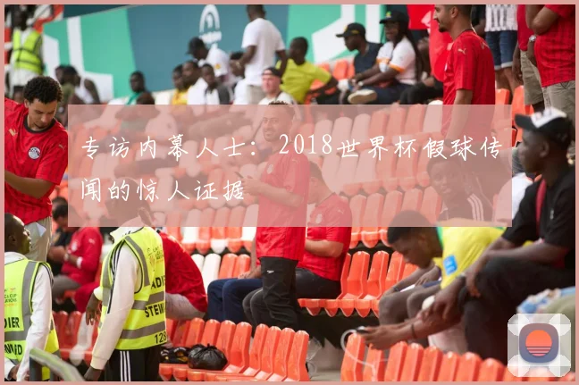 专访内幕人士:2018世界杯假球传闻的惊人证据