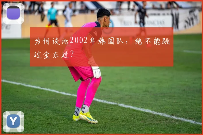 为何谈论2002年韩国队，绝不能跳过金东进？