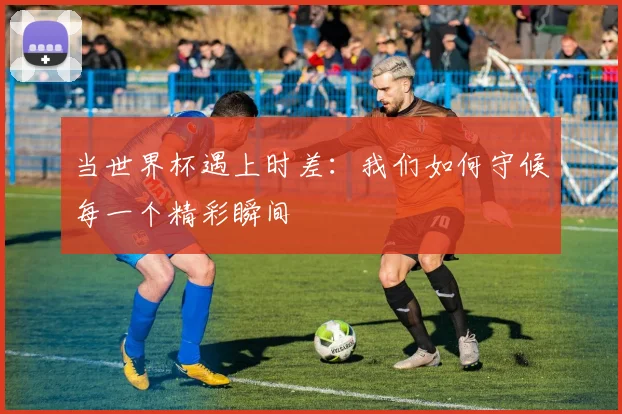 当世界杯遇上时差：我们如何守候每一个精彩瞬间